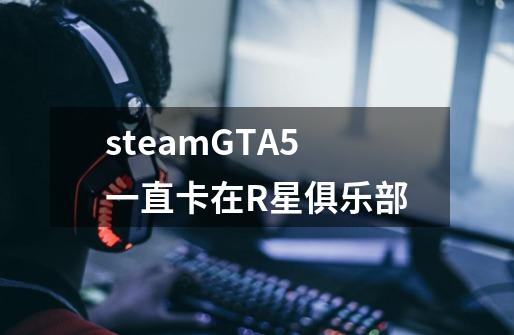 steamGTA5一直卡在R星俱乐部-第1张-游戏信息-龙启网
