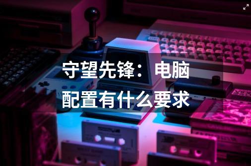守望先锋:电脑配置有什么要求-第1张-游戏信息-龙启网
