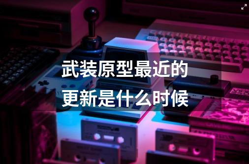 武装原型最近的更新是什么时候-第1张-游戏信息-龙启网
