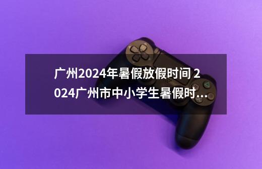 广州2024年暑假放假时间 2024广州市中小学生暑假时间-第1张-游戏信息-龙启网