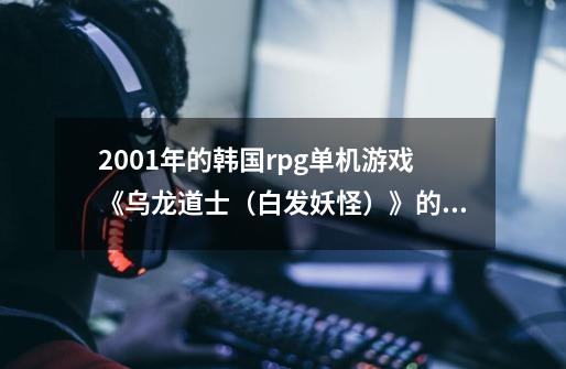 2001年的韩国rpg单机游戏《乌龙道士(白发妖怪)》的攻略谁能找到吗-第1张-游戏信息-龙启网
