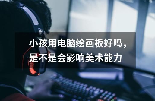 小孩用电脑绘画板好吗,是不是会影响美术能力-第1张-游戏信息-龙启网