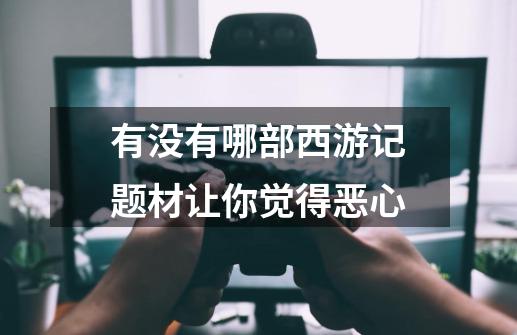 有没有哪部西游记题材让你觉得恶心-第1张-游戏信息-龙启网