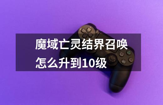 魔域亡灵结界召唤怎么升到10级-第1张-游戏信息-龙启网