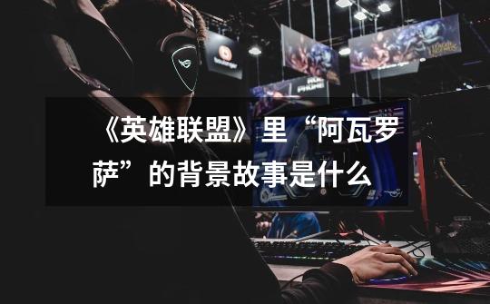 《英雄联盟》里“阿瓦罗萨”的背景故事是什么-第1张-游戏信息-龙启网