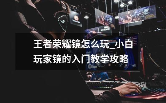 王者荣耀镜怎么玩_小白玩家镜的入门教学攻略-第1张-游戏信息-龙启网