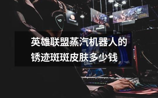 英雄联盟蒸汽机器人的锈迹斑斑皮肤多少钱-第1张-游戏信息-龙启网