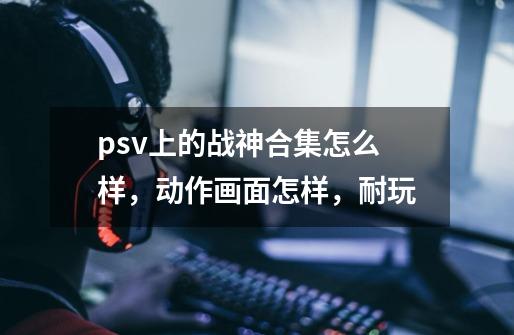 psv上的战神合集怎么样，动作画面怎样，耐玩-第1张-游戏信息-龙启网