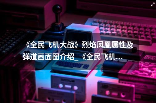 《全民飞机大战》烈焰凤凰属性及弹道画面图介绍_《全民飞机大战》烈焰凤凰属性及弹道画面图是什么-第1张-游戏信息-龙启网