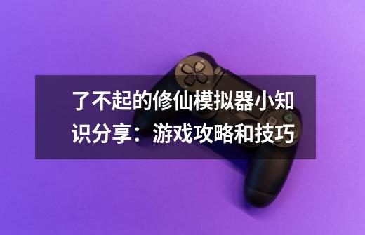 了不起的修仙模拟器小知识分享:游戏攻略和技巧-第1张-游戏信息-龙启网