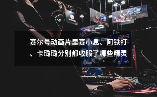 赛尔号动画片里赛小息、阿铁打、卡璐璐分别都收服了哪些精灵-第1张-游戏信息-龙启网