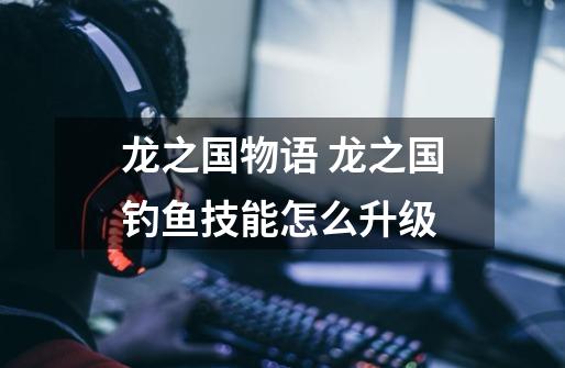 龙之国物语 龙之国钓鱼技能怎么升级-第1张-游戏信息-龙启网