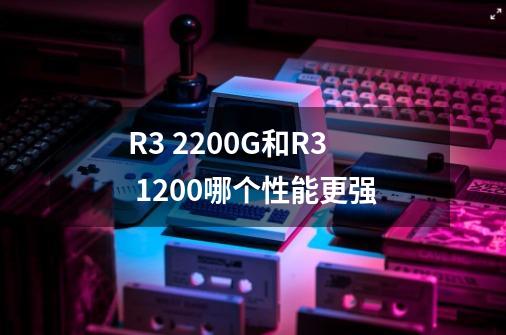R3 2200G和R3 1200哪个性能更强-第1张-游戏信息-龙启网