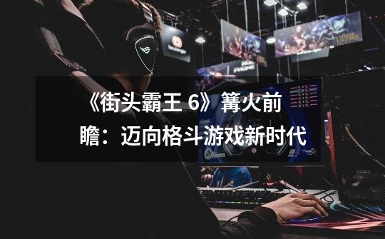 《街头霸王 6》篝火前瞻:迈向格斗游戏新时代-第1张-游戏信息-龙启网