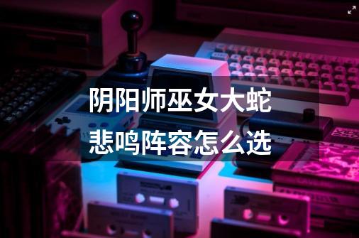 阴阳师巫女大蛇悲鸣阵容怎么选-第1张-游戏信息-龙启网
