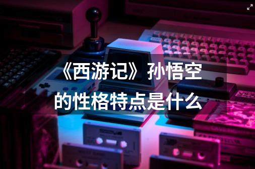 《西游记》孙悟空的性格特点是什么-第1张-游戏信息-龙启网