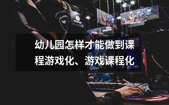 幼儿园怎样才能做到课程游戏化、游戏课程化-第1张-游戏信息-龙启网