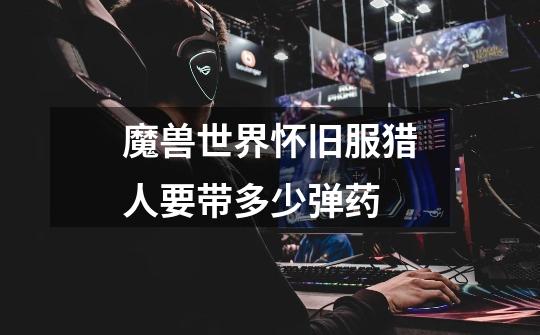 魔兽世界怀旧服猎人要带多少弹药-第1张-游戏信息-龙启网
