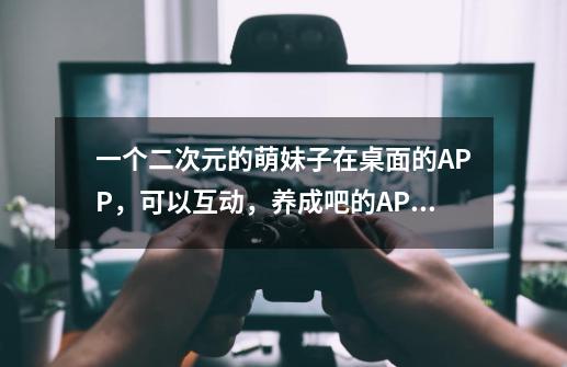 一个二次元的萌妹子在桌面的APP，可以互动，养成吧的APP叫什么-第1张-游戏信息-龙启网