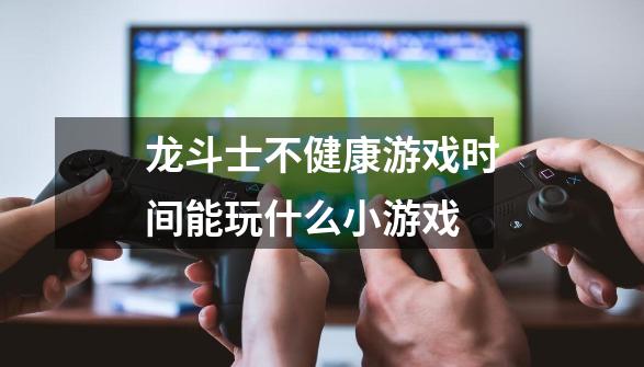 龙斗士不健康游戏时间能玩什么小游戏-第1张-游戏信息-龙启网