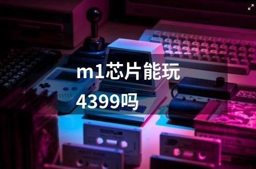 m1芯片能玩4399吗-第1张-游戏信息-龙启网