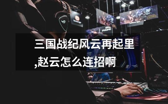 三国战纪风云再起里,赵云怎么连招啊-第1张-游戏信息-龙启网