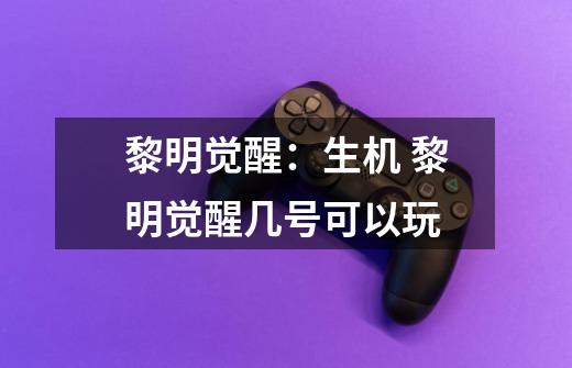 黎明觉醒:生机 黎明觉醒几号可以玩-第1张-游戏信息-龙启网