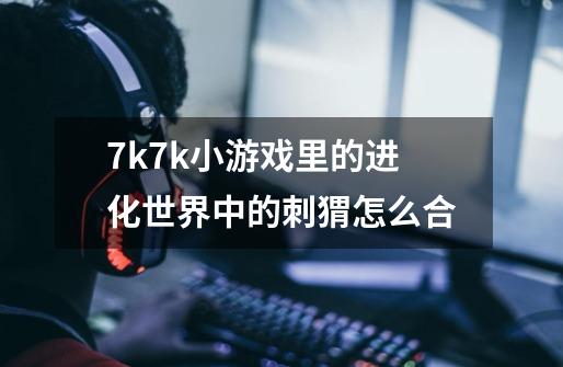 7k7k小游戏里的进化世界中的刺猬怎么合-第1张-游戏信息-龙启网
