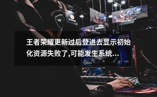 王者荣耀更新过后登进去显示初始化资源失败了,可能发生系统错误,你的...-第1张-游戏信息-龙启网