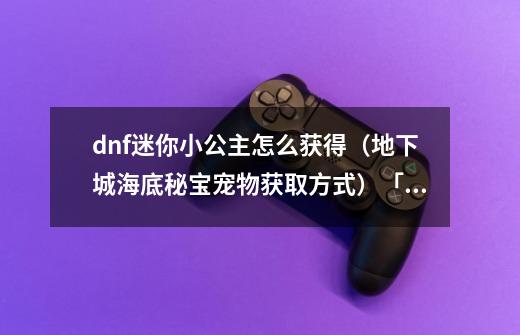 dnf迷你小公主怎么获得(地下城海底秘宝宠物获取方式)「干货」-第1张-游戏信息-龙启网