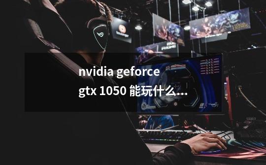 nvidia geforce gtx 1050 能玩什么游戏-第1张-游戏信息-龙启网