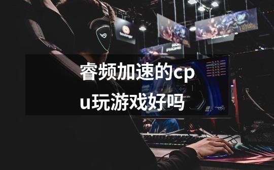 睿频加速的cpu玩游戏好吗-第1张-游戏信息-龙启网