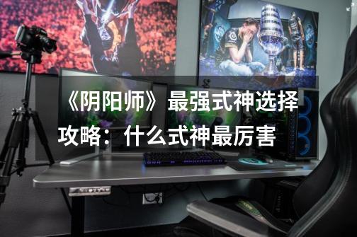《阴阳师》最强式神选择攻略：什么式神最厉害-第1张-游戏信息-龙启网