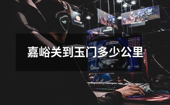 嘉峪关到玉门多少公里-第1张-游戏信息-龙启网