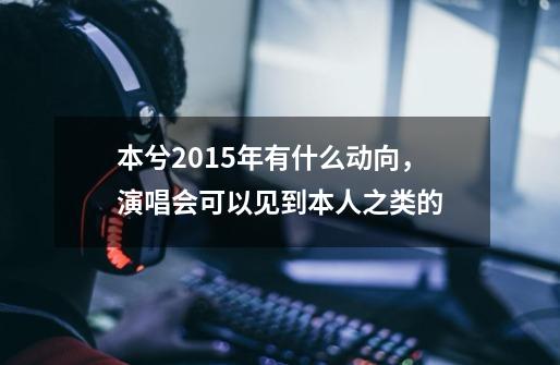 本兮2015年有什么动向，演唱会可以见到本人之类的-第1张-游戏信息-龙启网
