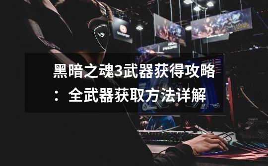黑暗之魂3武器获得攻略:全武器获取方法详解-第1张-游戏信息-龙启网
