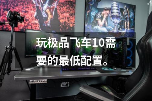 玩极品飞车10需要的最低配置。-第1张-游戏信息-龙启网