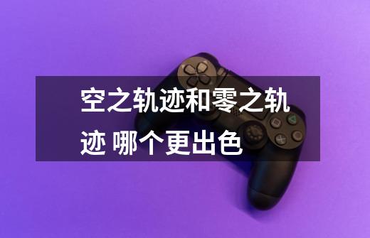 空之轨迹和零之轨迹 哪个更出色-第1张-游戏信息-龙启网