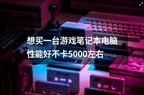 想买一台游戏笔记本电脑性能好不卡5000左右-第1张-游戏信息-龙启网