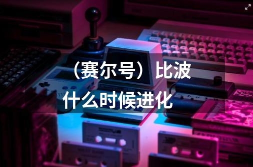 (赛尔号)比波什么时候进化-第1张-游戏信息-龙启网