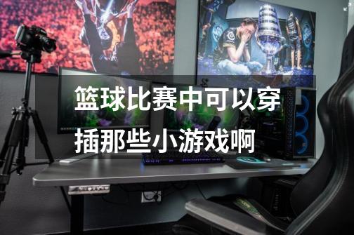 篮球比赛中可以穿插那些小游戏啊-第1张-游戏信息-龙启网