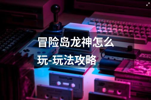 冒险岛龙神怎么玩-玩法攻略-第1张-游戏信息-龙启网