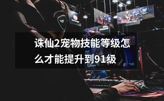 诛仙2宠物技能等级怎么才能提升到91级-第1张-游戏信息-龙启网