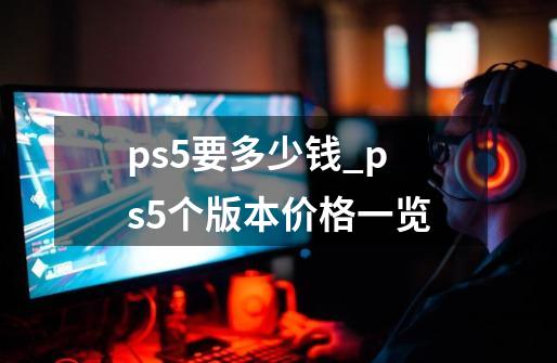 ps5要多少钱_ps5个版本价格一览-第1张-游戏信息-龙启网