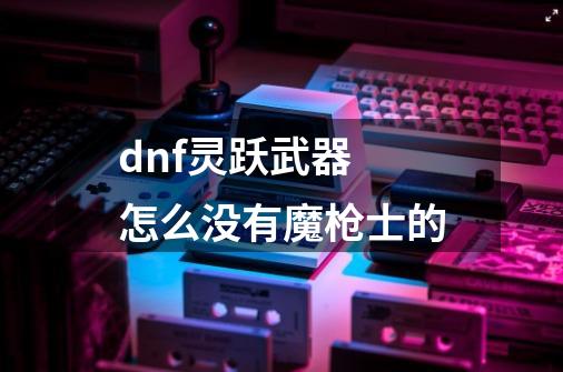 dnf灵跃武器 怎么没有魔枪士的-第1张-游戏信息-龙启网