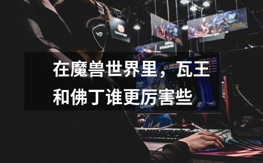 在魔兽世界里,瓦王和佛丁谁更厉害些-第1张-游戏信息-龙启网