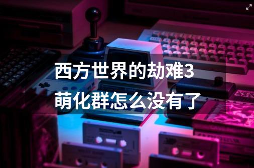 西方世界的劫难3萌化群怎么没有了-第1张-游戏信息-龙启网
