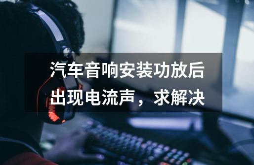 汽车音响安装功放后出现电流声,求解决-第1张-游戏信息-龙启网