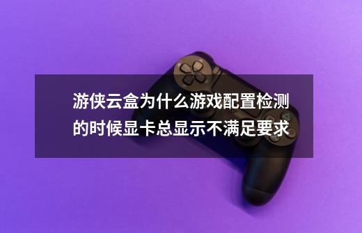 游侠云盒为什么游戏配置检测的时候显卡总显示不满足要求-第1张-游戏信息-龙启网