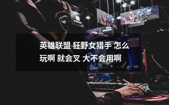 英雄联盟 狂野女猎手 怎么玩啊 就会叉 大不会用啊-第1张-游戏信息-龙启网